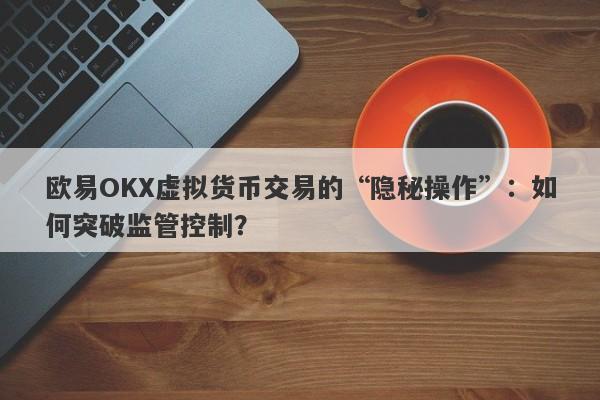 欧易OKX虚拟货币交易的“隐秘操作”：如何突破监管控制？-第1张图片-要懂汇圈网