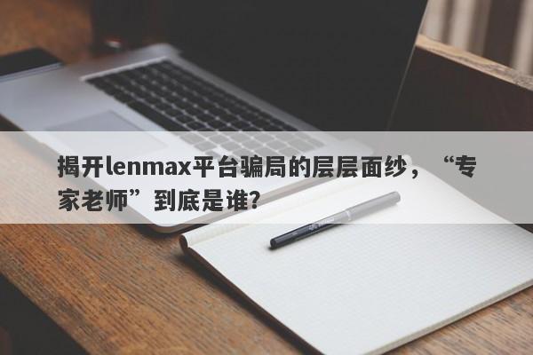 揭开lenmax平台骗局的层层面纱，“专家老师”到底是谁？-第1张图片-要懂汇圈网