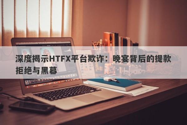 深度揭示HTFX平台欺诈：晚宴背后的提款拒绝与黑幕-第1张图片-要懂汇圈网