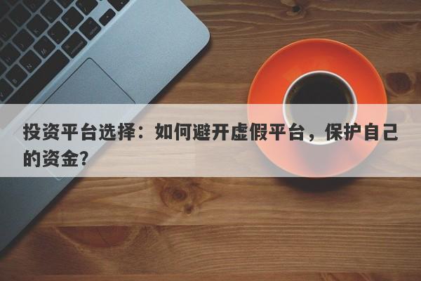 投资平台选择：如何避开虚假平台，保护自己的资金？-第1张图片-要懂汇圈网