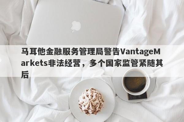 马耳他金融服务管理局警告VantageMarkets非法经营，多个国家监管紧随其后-第1张图片-要懂汇圈网