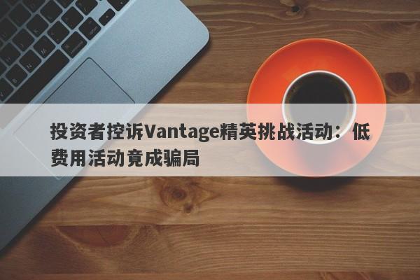 投资者控诉Vantage精英挑战活动：低费用活动竟成骗局-第1张图片-要懂汇圈网