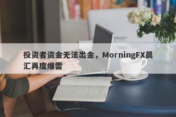 投资者资金无法出金，MorningFX晨汇再度爆雷-第1张图片-要懂汇圈网