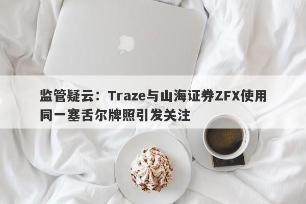 监管疑云：Traze与山海证券ZFX使用同一塞舌尔牌照引发关注-第1张图片-要懂汇圈网