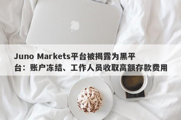 Juno Markets平台被揭露为黑平台：账户冻结、工作人员收取高额存款费用-第1张图片-要懂汇圈网