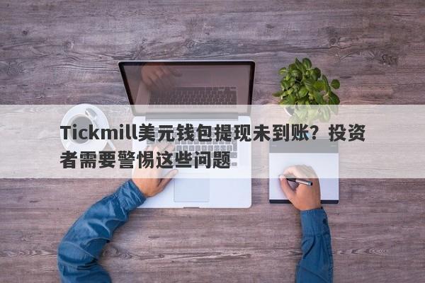 Tickmill美元钱包提现未到账？投资者需要警惕这些问题-第1张图片-要懂汇圈网