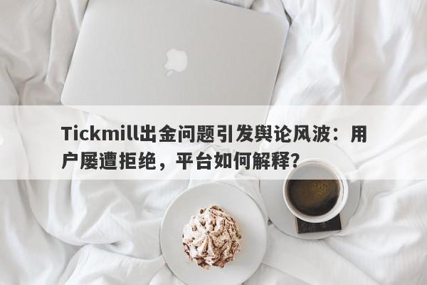 Tickmill出金问题引发舆论风波：用户屡遭拒绝，平台如何解释？-第1张图片-要懂汇圈网