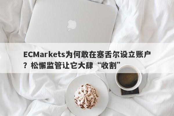 ECMarkets为何敢在塞舌尔设立账户？松懈监管让它大肆“收割”-第1张图片-要懂汇圈网