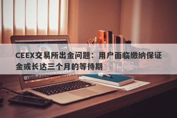 CEEX交易所出金问题：用户面临缴纳保证金或长达三个月的等待期-第1张图片-要懂汇圈网