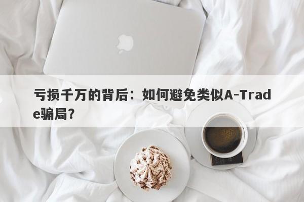 亏损千万的背后：如何避免类似A-Trade骗局？-第1张图片-要懂汇圈网