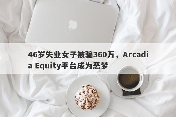 46岁失业女子被骗360万，Arcadia Equity平台成为恶梦-第1张图片-要懂汇圈网