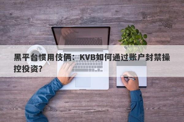 黑平台惯用伎俩：KVB如何通过账户封禁操控投资？-第1张图片-要懂汇圈网